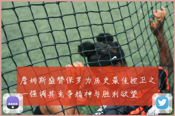 詹姆斯盛赞保罗为历史最佳控卫之一强调其竞争精神与胜利欲望