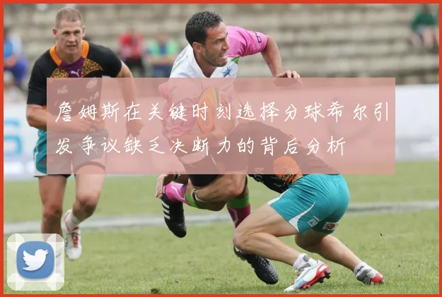 詹姆斯在关键时刻选择分球希尔引发争议缺乏决断力的背后分析