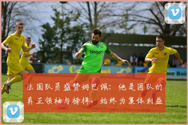 法国队员盛赞姆巴佩：他是团队的真正领袖与榜样，始终为集体利益考虑