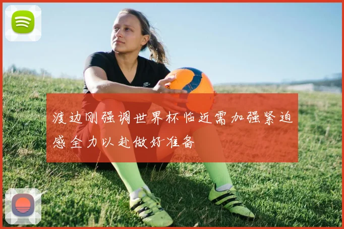 渡边刚强调世界杯临近需加强紧迫感全力以赴做好准备