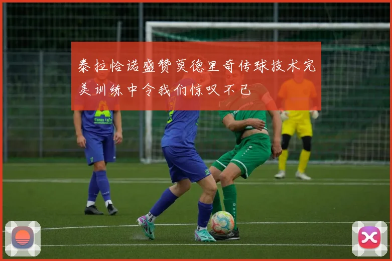 泰拉恰诺盛赞莫德里奇传球技术完美训练中令我们惊叹不已