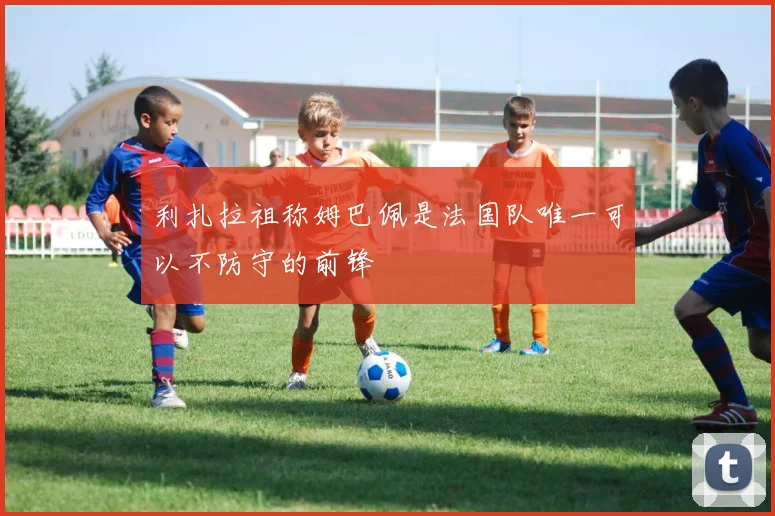 利扎拉祖称姆巴佩是法国队唯一可以不防守的前锋