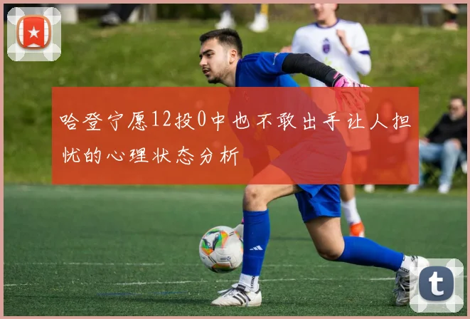 哈登宁愿12投0中也不敢出手让人担忧的心理状态分析