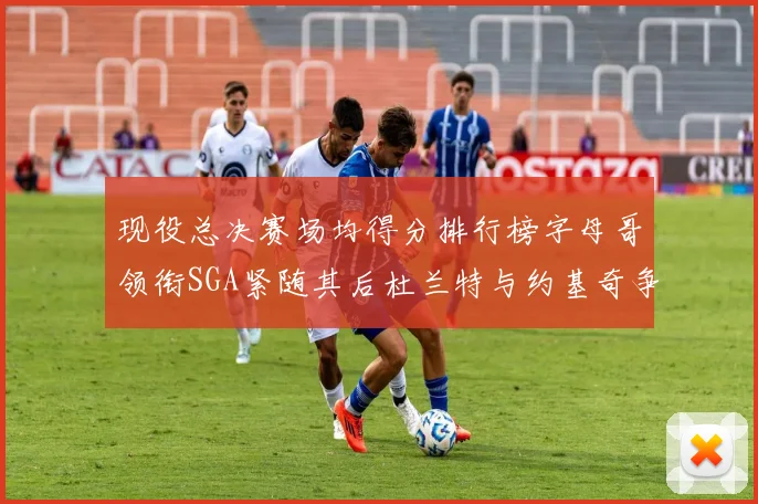 现役总决赛场均得分排行榜字母哥领衔SGA紧随其后杜兰特与约基奇争夺第三名