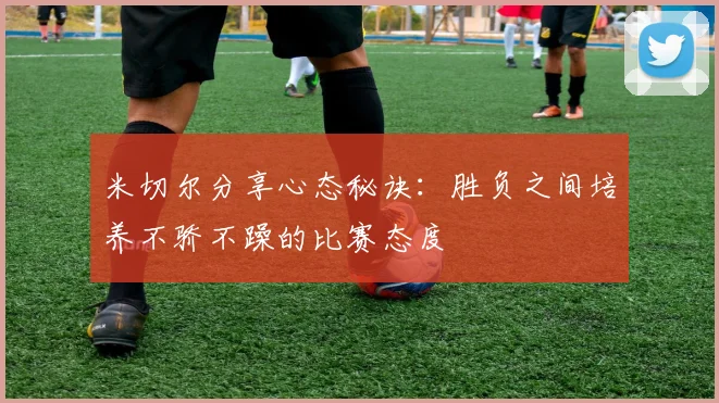 米切尔分享心态秘诀：胜负之间培养不骄不躁的比赛态度