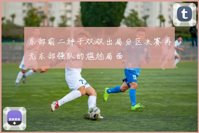 东部前二种子双双出局分区决赛再无东部强队的尴尬局面