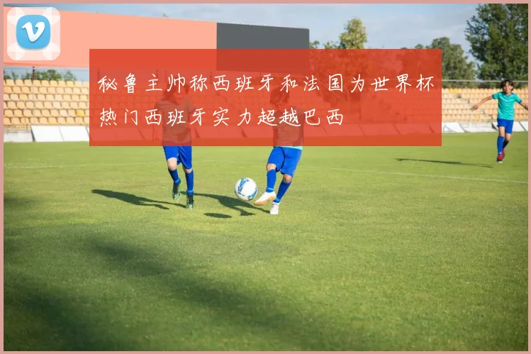 秘鲁主帅称西班牙和法国为世界杯热门西班牙实力超越巴西