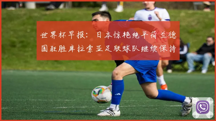世界杯早报：日本惊艳绝平荷兰德国狂胜库拉索亚足联球队继续保持不败
