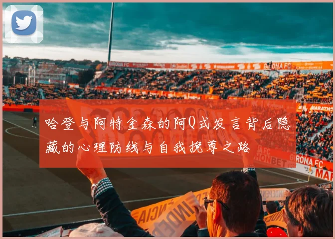 哈登与阿特金森的阿Q式发言背后隐藏的心理防线与自我挽尊之路